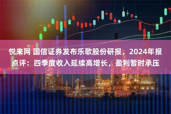 悦来网 国信证券发布乐歌股份研报，2024年报点评：四季度收入延续高增长，盈利暂时承压