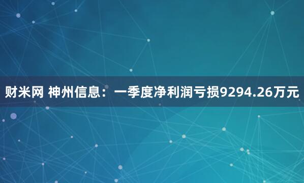 财米网 神州信息：一季度净利润亏损9294.26万元