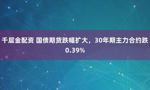 千层金配资 国债期货跌幅扩大，30年期主力合约跌0.39%