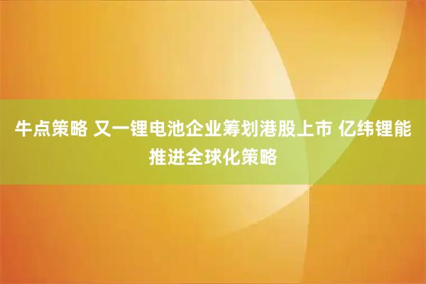 牛点策略 又一锂电池企业筹划港股上市 亿纬锂能推进全球化策略