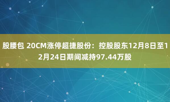 股腰包 20CM涨停超捷股份：控股股东12月8日至12月24日期间减持97.44万股