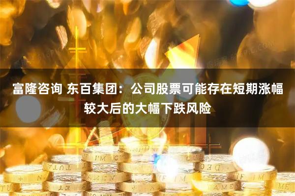 富隆咨询 东百集团：公司股票可能存在短期涨幅较大后的大幅下跌风险