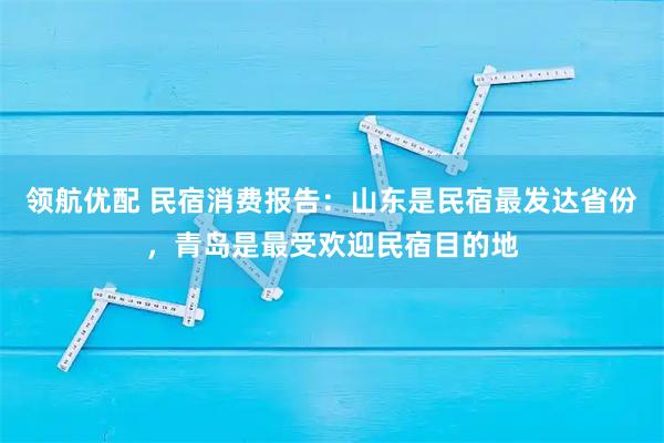 领航优配 民宿消费报告：山东是民宿最发达省份，青岛是最受欢迎民宿目的地