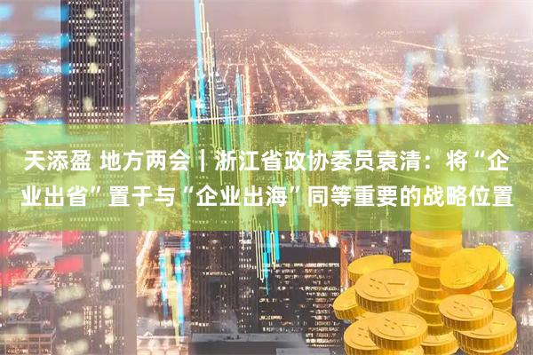 天添盈 地方两会｜浙江省政协委员袁清：将“企业出省”置于与“企业出海”同等重要的战略位置