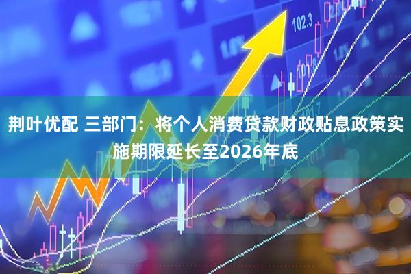 荆叶优配 三部门：将个人消费贷款财政贴息政策实施期限延长至2026年底