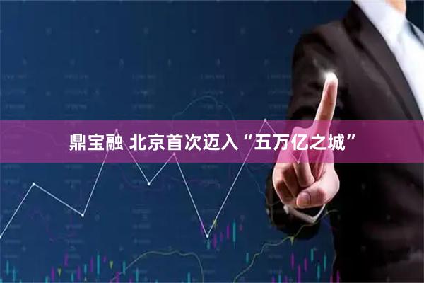 鼎宝融 北京首次迈入“五万亿之城”