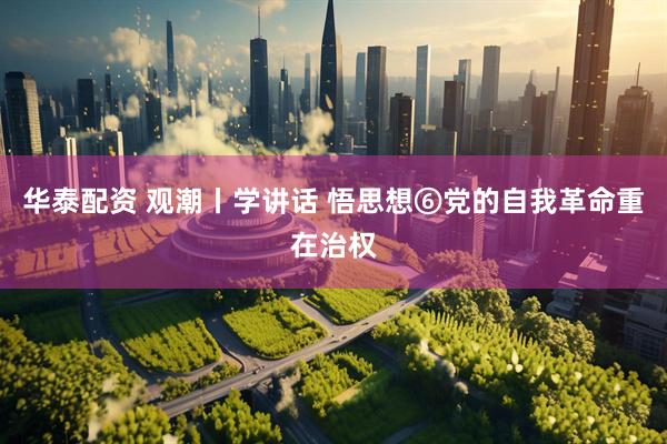华泰配资 观潮丨学讲话 悟思想⑥党的自我革命重在治权