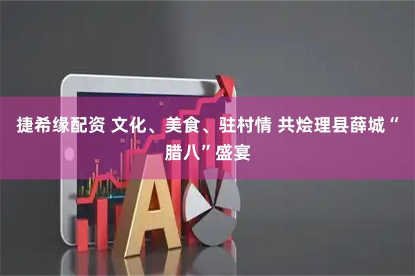 捷希缘配资 文化、美食、驻村情 共烩理县薛城“腊八”盛宴