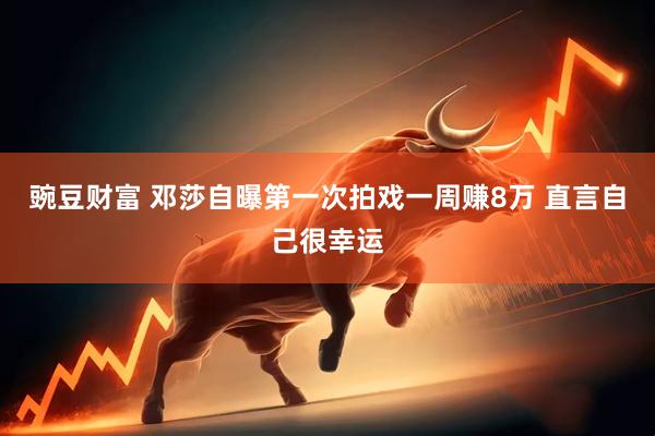 豌豆财富 邓莎自曝第一次拍戏一周赚8万 直言自己很幸运