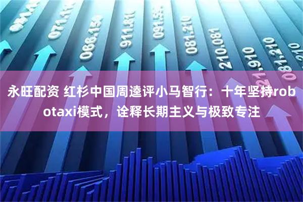 永旺配资 红杉中国周逵评小马智行：十年坚持robotaxi模式，诠释长期主义与极致专注