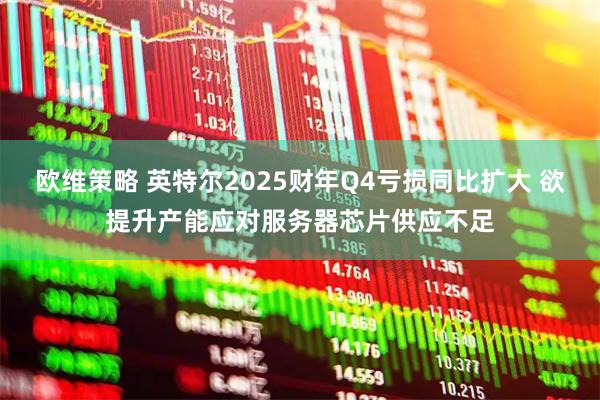 欧维策略 英特尔2025财年Q4亏损同比扩大 欲提升产能应对服务器芯片供应不足