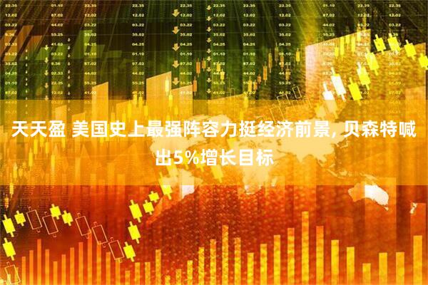 天天盈 美国史上最强阵容力挺经济前景, 贝森特喊出5%增长目标