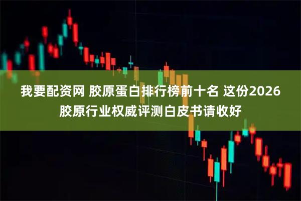 我要配资网 胶原蛋白排行榜前十名 这份2026胶原行业权威评测白皮书请收好