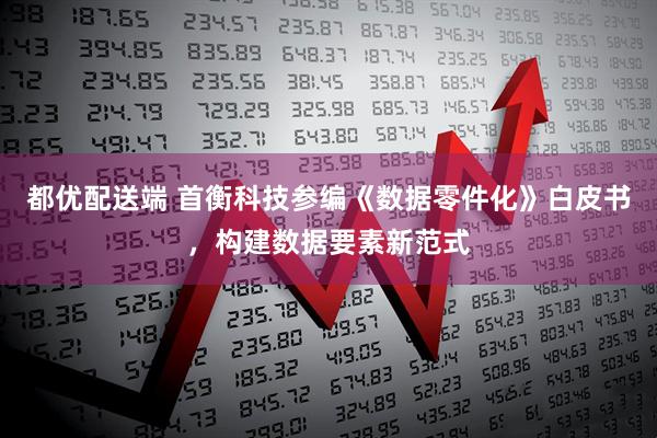 都优配送端 首衡科技参编《数据零件化》白皮书，构建数据要素新范式