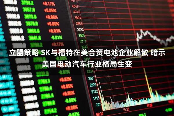 立盟策略 SK与福特在美合资电池企业解散 暗示美国电动汽车行业格局生变