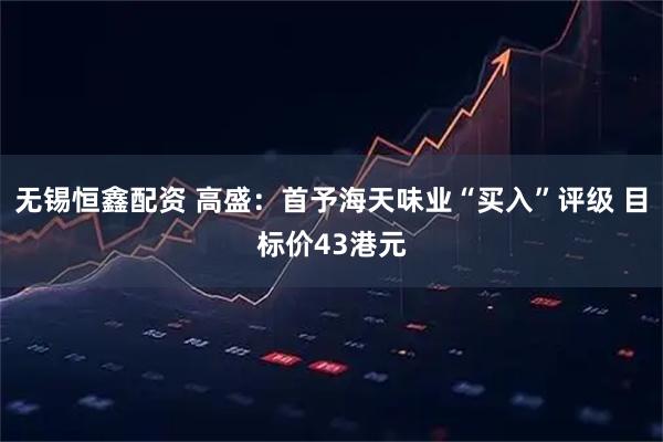 无锡恒鑫配资 高盛：首予海天味业“买入”评级 目标价43港元