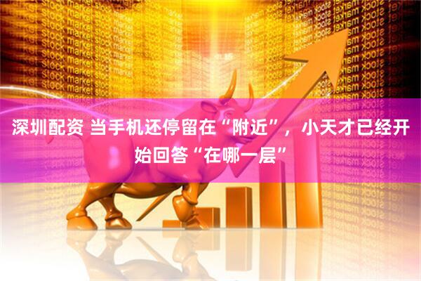 深圳配资 当手机还停留在“附近”，小天才已经开始回答“在哪一层”
