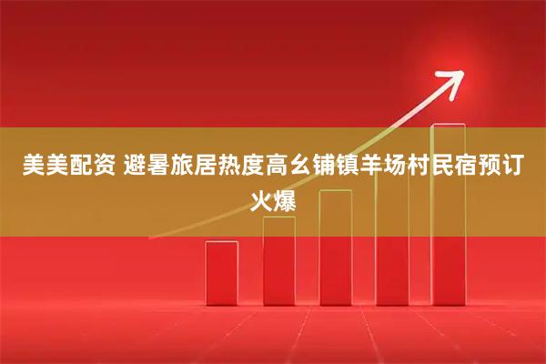 美美配资 避暑旅居热度高幺铺镇羊场村民宿预订火爆