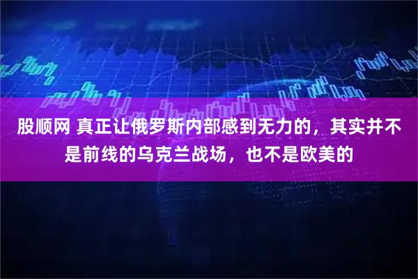 股顺网 真正让俄罗斯内部感到无力的，其实并不是前线的乌克兰战场，也不是欧美的