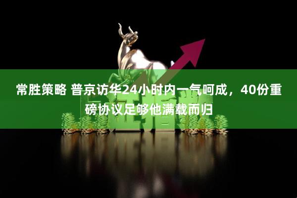 常胜策略 普京访华24小时内一气呵成，40份重磅协议足够他满载而归